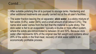 Contd…
• After suitable polishing the oil is pumped to storage tanks. Hardening and
other additional treatments are usually carried out at the oil user’s facilities.
• The water fraction leaving the oil separator, stick water, is a sticky mixture of
fish solids (5.6%), water (94%) and a small amount of oil (about 0.4%). The
name stick water comes from the fact that the material is quite sticky. The
stick water is fed to an evaporator, typically a double or triple effect system,
where the solids are concentrated to between 30 and 50%. Because stick
water often represents 50% of the original raw fish weight and contains about
20% of the solids in the final meal, recovery of stick water solids is an
economically profitable process.
 