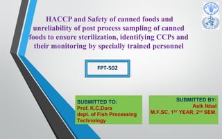 HACCP and Safety of canned foods and
unreliability of post process sampling of canned
foods to ensure sterilization, identifying CCPs and
their monitoring by specially trained personnel
SUBMITTED TO:
Prof. K.C.Dora
dept. of Fish Processing
Technology
FPT-502
SUBMITTED BY:
Asik Ikbal
M.F.SC. 1ST
YEAR, 2nd
SEM.
 