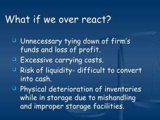  Unnecessary tying down of firm’s
funds and loss of profit.
 Excessive carrying costs.
 Risk of liquidity- difficult to convert
into cash.
 Physical deterioration of inventories
while in storage due to mishandling
and improper storage facilities.
What if we over react?
 