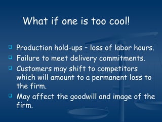  Production hold-ups – loss of labor hours.
 Failure to meet delivery commitments.
 Customers may shift to competitors
which will amount to a permanent loss to
the firm.
 May affect the goodwill and image of the
firm.
What if one is too cool!
 