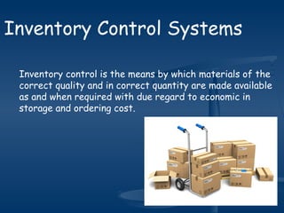 Inventory control is the means by which materials of the
correct quality and in correct quantity are made available
as and when required with due regard to economic in
storage and ordering cost.
Inventory Control Systems
 