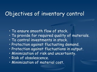 Objectives of inventory control
• To ensure smooth flow of stock.
• To provide for required quality of materials.
• To control investments in stock.
• Protection against fluctuating demand.
• Protection against fluctuations in output.
• Minimization of risk and uncertainty.
• Risk of obsolescence.
• Minimization of material cost.
 
