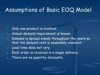 1. Only one product is involved.
2. Annual demand requirement is known.
3. Demand is spread evenly throughout the years so
that the demand rate is seasonally constant.
4. Lead time does not vary.
5. Each order is received in a single delivery.
6. There are no quantity discounts.
Assumptions of Basic EOQ Model
 