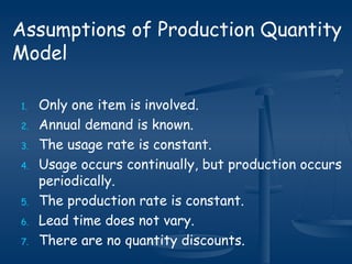 1. Only one item is involved.
2. Annual demand is known.
3. The usage rate is constant.
4. Usage occurs continually, but production occurs
periodically.
5. The production rate is constant.
6. Lead time does not vary.
7. There are no quantity discounts.
Assumptions of Production Quantity
Model
 