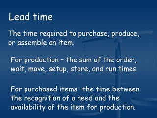 Lead time
The time required to purchase, produce,
or assemble an item.
For production – the sum of the order,
wait, move, setup, store, and run times.
For purchased items –the time between
the recognition of a need and the
availability of the item for production.
 
