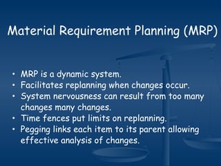 Material Requirement Planning (MRP)
• MRP is a dynamic system.
• Facilitates replanning when changes occur.
• System nervousness can result from too many
changes many changes.
• Time fences put limits on replanning.
• Pegging links each item to its parent allowing
effective analysis of changes.
 