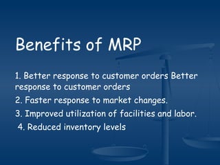 Benefits of MRP
1. Better response to customer orders Better
response to customer orders
2. Faster response to market changes.
3. Improved utilization of facilities and labor.
4. Reduced inventory levels
 