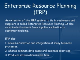Enterprise Resource Planning
(ERP)
An extension of the MRP system to tie in customers and
suppliers is called Enterprise Resource Planning. It also
coordinates business from supplier evaluation to
customer invoicing.
ERP also:
1. Allows automation and integration of many business
processes.
2. Shares common data bases and business practices
3. Produces information in real time.
 