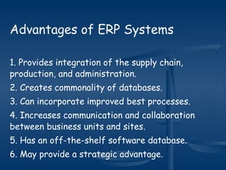 Advantages of ERP Systems
1. Provides integration of the supply chain,
production, and administration.
2. Creates commonality of databases.
3. Can incorporate improved best processes.
4. Increases communication and collaboration
between business units and sites.
5. Has an off-the-shelf software database.
6. May provide a strategic advantage.
 