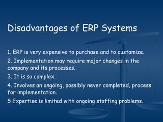 Disadvantages of ERP Systems
1. ERP is very expensive to purchase and to customize.
2. Implementation may require major changes in the
company and its processes.
3. It is so complex.
4. Involves an ongoing, possibly never completed, process
for implementation.
5 Expertise is limited with ongoing staffing problems.
 