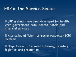 ERP in the Service Sector
 ERP systems have been developed for health
care, government, retail stores, hotels, and
financial services
 Also called efficient consumer response (ECR)
systems
 Objective is to tie sales to buying, inventory,
logistics, and production
 