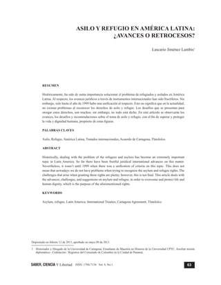 63
Lascario Jiménez Lambis
SABER, CIENCIA Y Libertad ISSN: 1794-7154 Vol. 8, No.1
1	 Historiador y Abogado de la Universidad de Cartagena, Estudiante de Maestría en Historia de la Universidad UPTC. Auxiliar misión
diplomática - Cedulación / Registros del Consulado de Colombia en la Ciudad de Panamá.
ASILO Y REFUGIO EN AMÉRICA LATINA:
¿AVANCES O RETROCESOS?
Lascario Jiménez Lambis1
RESUMEN
Históricamente, ha sido de suma importancia solucionar el problema de refugiados y asilados en América
Latina. Al respecto, los avances jurídicos a través de instrumentos internacionales han sido fructíferos. Sin
embargo, solo hasta el año de 1999 hubo una unificación al respecto. Esto no significa que en la actualidad,
no existan problemas al reconocer los derechos de asilo y refugio. Los desafíos que se presentan para
otorgar estos derechos, son muchos; sin embargo, no todo está dicho. En este artículo se observarán los
avances, los desafíos y recomendaciones sobre el tema de asilo y refugio, con el fin de superar y proteger
la vida y dignidad humana, propósito de estas figuras.
PALABRAS CLAVES
Asilo, Refugio, América Latina, Tratados internacionales, Acuerdo de Cartagena, Tlatelolco.
ABSTRACT
Historically, dealing with the problem of the refugees and asylees has become an extremely important
topic in Latin America. So far there have been fruitful juridical international advances on this matter.
Nevertheless, it wasn’t until 1999 when there was a unification of criteria on this topic. This does not
mean that nowadays we do not have problems when trying to recognize the asylum and refugee rights. The
challenges that arise when granting these rights are plenty; however, this is not final. This article deals with
the advances, challenges, and suggestions on asylum and refugee, in order to overcome and protect life and
human dignity, which is the purpose of the aforementioned rights.
KEYWORDS
Asylum, refugee, Latin America, International Treaties, Cartagena Agreement, Tlatelolco.
Depositado en febrero 12 de 2013, aprobado en mayo 09 de 2013.
 