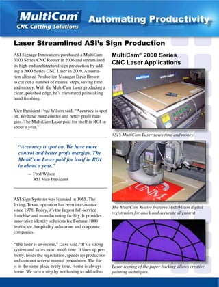 ASI Signage Innovations purchased a MultiCam
3000 Series CNC Router in 2006 and streamlined
its high-end architectural sign production by add-
ing a 2000 Series CNC Laser in 2009. Automa-
tion allowed Production Manager Dave Brown
to cut out a number of manual steps, saving time
and money. With the MultiCam Laser producing a
clean, polished edge, he’s eliminated painstaking
hand finishing.
Vice President Fred Wilson said, “Accuracy is spot
on. We have more control and better profit mar-
gins. The MultiCam Laser paid for itself in ROI in
about a year.”
_________________________________________
“Accuracy is spot on. We have more
control and better profit margins. The
MultiCam Laser paid for itself in ROI
in about a year.”
	 — Fred Wilson
	 ASI Vice President
_________________________________________
ASI Sign Systems was founded in 1965. The
Irving, Texas, operation has been in existence
since 1978. Today, it’s the largest full-service
franchise and manufacturing facility. It provides
innovative identity solutions for Fortune 1000
healthcare, hospitality, education and corporate
companies.
“The laser is awesome,” Dave said. “It’s a strong
system and saves us so much time. It lines up per-
fectly, holds the registration, speeds up production
and cuts out several manual procedures. The file
is in the same place every time. Home is always
home. We save a step by not having to add adhe-
Laser Streamlined ASI’s Sign Production
MultiCam®
2000 Series
CNC Laser Applications
The MultiCam Router features MultiVision digital
registration for quick and accurate alignment.
ASI’s MultiCam Laser saves time and money.
Laser scoring of the paper backing allows creative
painting techniques.
Automating Productivity
 
