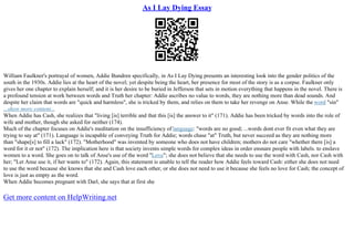 As I Lay Dying Essay
William Faulkner's portrayal of women, Addie Bundren specifically, in As I Lay Dying presents an interesting look into the gender politics of the
south in the 1930s. Addie lies at the heart of the novel; yet despite being the heart, her presence for most of the story is as a corpse. Faulkner only
gives her one chapter to explain herself; and it is her desire to be buried in Jefferson that sets in motion everything that happens in the novel. There is
a profound tension at work between words and Truth her chapter: Addie ascribes no value to words, they are nothing more than dead sounds. And
despite her claim that words are "quick and harmless", she is tricked by them, and relies on them to take her revenge on Anse. While the word "sin"
...show more content...
When Addie has Cash, she realizes that "living [is] terrible and that this [is] the answer to it" (171). Addie has been tricked by words into the role of
wife and mother, though she asked for neither (174).
Much of the chapter focuses on Addie's meditation on the insufficiency of language: "words are no good; ...words dont ever fit even what they are
trying to say at" (171). Language is incapable of conveying Truth for Addie; words chase "at" Truth, but never succeed as they are nothing more
than "shape[s] to fill a lack" (172). "Motherhood" was invented by someone who does not have children; mothers do not care "whether there [is] a
word for it or not" (172). The implication here is that society invents simple words for complex ideas in order ensnare people with labels. to enslave
women to a word. She goes on to talk of Anse's use of the word "Love"; she does not believe that she needs to use the word with Cash, nor Cash with
her; "Let Anse use it, if her wants to" (172). Again, this statement is unable to tell the reader how Addie feels toward Cash: either she does not need
to use the word because she knows that she and Cash love each other, or she does not need to use it because she feels no love for Cash; the concept of
love is just as empty as the word.
When Addie becomes pregnant with Darl, she says that at first she
Get more content on HelpWriting.net
 
