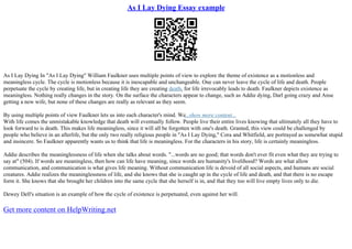 As I Lay Dying Essay example
As I Lay Dying In "As I Lay Dying" William Faulkner uses multiple points of view to explore the theme of existence as a motionless and
meaningless cycle. The cycle is motionless because it is inescapable and unchangeable. One can never leave the cycle of life and death. People
perpetuate the cycle by creating life, but in creating life they are creating death, for life irrevocably leads to death. Faulkner depicts existence as
meaningless. Nothing really changes in the story. On the surface the characters appear to change, such as Addie dying, Darl going crazy and Anse
getting a new wife, but none of these changes are really as relevant as they seem.
By using multiple points of view Faulkner lets us into each character's mind. We...show more content...
With life comes the unmistakable knowledge that death will eventually follow. People live their entire lives knowing that ultimately all they have to
look forward to is death. This makes life meaningless, since it will all be forgotten with one's death. Granted, this view could be challenged by
people who believe in an afterlife, but the only two really religious people in "As I Lay Dying," Cora and Whitfield, are portrayed as somewhat stupid
and insincere. So Faulkner apparently wants us to think that life is meaningless. For the characters in his story, life is certainly meaningless.
Addie describes the meaninglessness of life when she talks about words. "...words are no good; that words don't ever fit even what they are trying to
say at" (504). If words are meaningless, then how can life have meaning, since words are humanity's livelihood? Words are what allow
communication, and communication is what gives life meaning. Without communication life is devoid of all social aspects, and humans are social
creatures. Addie realizes the meaninglessness of life, and she knows that she is caught up in the cycle of life and death, and that there is no escape
form it. She knows that she brought her children into the same cycle that she herself is in, and that they too will live empty lives only to die.
Dewey Dell's situation is an example of how the cycle of existence is perpetuated, even against her will.
Get more content on HelpWriting.net
 