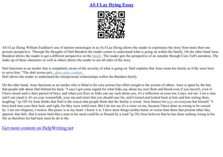 AS I Lay Dying Essay
AS I Lay Dying William Faulkner's use of interior monologue in as As I Lay Dying allows the reader to experience the story from more then one
persons perspective. Through the thoughts of Darl Bundren the reader comes to understand what is going on within the family. On the other hand Anse
Bundren allows the reader to get a different perspective on the family. The reader gets the perspective of an outsider through Cora Tull's narration. The
make up of these characters as well as others allows the reader to see all sides of the story.
Darl functions as an insider that is completely aware of the severity of what is going on. Darl explains that Anse treats his family as if the were born
to serve him. "The shirt across pa's...show more content...
Darl allows the reader to understand the interpersonal relationships within the Bundren family.
On the other hand, Anse functions as an insider who is blind to his own actions but offers insight to the actions of others. Anse is upset by the fact
that people talk about Darl behind his back. "I says I got some regard for what folks say about my own flesh and blood even if you haven't, even if
I have raised such a durn parssel of boys, and when you fixes so folks can say such about you, it's a reflection on your ma, I says, not me: I am a man
and I can stand it; it's on your womenfolk, your ma and sister that you should care for, and I turned and looked back at him and him setting there,
laughing." (p.105–6) Anse thinks that Darl is the reason that people think that the family is wired. Anse blames hisluck on everyone but himself. "I
have herd men cuss their luck, and right, for they were sinful men. But I do not say it's a curse on me, because I have done no wrong to be cussed
by. I am not religious, I reckon. But peace is in my heart: I know it is. I have done things neither better or worse than them that pretend other like,
sparrow that falls. But it seems hard that a man in his need could be so flouted by a road."(p.38) Anse believes that he has done nothing wrong in his
life so therefore his bad luck must be do to the
Get more content on HelpWriting.net
 