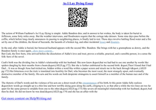 As I Lay Dying Essay
The action of William Faulkner's As I Lay Dying is simple: Addie Bundren dies; and in answer to her wishes, the body is taken for burial to
Jefferson, some forty miles away. But the weather intervenes, and floodwaters require that the cortege take detours. Some nine days pass before the
coffin, which before long clearly announces its passing to neighboring places, is finally laid to rest. These days involve battling flood water and a fire
set by one of the children, the threat of buzzards, the hazards of a broken leg, and other incidental losses and disasters.
In the end, after Addie is buried, her bereaved husband appears with the second Mrs. Bundren. She brings with her a gramophone as dowry, and the
Bundren family is once again...show more content...
But Cash, the first–born, who arrived before the dissolution of Addie's love and trust, proves a reliable, practical, and a sensible person; in a sense the
folk–hero of the novel.
Cash's birth was the dividing line in Addie's relationship with her husband. She now knew "that we had had to use one another by words like
spiders dangling by their mouths from a beam."(AILD pg.172). But she is further embittered in the second birth: "Then I found that I had
Darl... It was as though Anse had tricked me, hidden within a word like within a paper screen and struck me in the back through it".(AILD
pg.172) Her bitterness over the trick is translated into hostility for Darl, who becomes the most vocal, the most strangely upset, and eventually
destructive member of the family. His acts and his words are both desperate stratagems to assert himself as a member of the human race and of the
family.
The rhetoric of Darl's words and the violence of his acts are a direct result of the circumstances of his birth.At this point Addie fully realizes
"how words go straight up in a thin line and how terribly doing goes along the earth, clinging to it, so that after a while the two lines are too far
apart for the same person to straddle from one to the other."(AILD pg.173) She severs all meaningful relationship with her husband, "And
then he died. He did not know he was dead."(AILD pg.174) and she has an affair with the
Get more content on HelpWriting.net
 
