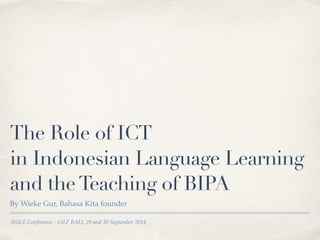 The Role of ICT 
in Indonesian Language Learning 
and the Teaching of BIPA 
By Wieke Gur, Bahasa Kita founder 
ASILE Conference - IALF BALI, 29 and 30 September 2014 
 