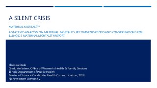A SILENT CRISIS
MATERNAL MORTALITY
A STATE-BY-ANALYSIS ON MATERNAL MORTALITY RECOMMENDATIONS AND CONSIDERATIONS FOR
ILLINOIS’S MATERNAL MORTALITY REPORT
Chelsea Dade
Graduate Intern, Office of Women’s Health & Family Services
Illinois Department of Public Health
Master of Science Candidate, Health Communication, 2018
Northwestern University
 