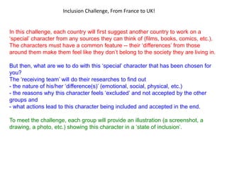 In this challenge, each country will first suggest another country to work on a
‘special’ character from any sources they can think of (films, books, comics, etc.).
The characters must have a common feature -- their ‘differences’ from those
around them make them feel like they don’t belong to the society they are living in.
But then, what are we to do with this ‘special’ character that has been chosen for
you?
The ‘receiving team’ will do their researches to find out
- the nature of his/her ‘difference(s)’ (emotional, social, physical, etc.)
- the reasons why this character feels ‘excluded’ and not accepted by the other
groups and
- what actions lead to this character being included and accepted in the end.
To meet the challenge, each group will provide an illustration (a screenshot, a
drawing, a photo, etc.) showing this character in a ‘state of inclusion’.
Inclusion Challenge, From France to UK!
 