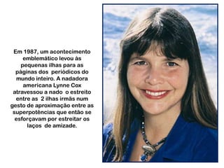 Em 1987, um acontecimento
emblemático levou ás
pequenas ilhas para as
páginas dos periódicos do
mundo inteiro. A nadadora
americana Lynne Cox
atravessou a nado o estreito
entre as 2 ilhas irmãs num
gesto de aproximação entre as
superpotências que então se
esforçavam por estreitar os
laços de amizade.

 
