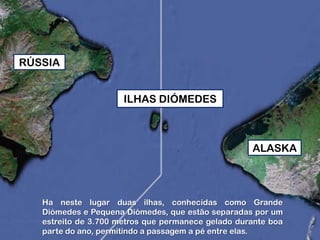 RÚSSIA
ILHAS DIÓMEDES

ALASKA

Ha neste lugar duas ilhas, conhecidas como Grande
Diómedes e Pequena Diómedes, que estão separadas por um
estreito de 3.700 metros que permanece gelado durante boa
parte do ano, permitindo a passagem a pé entre elas.

 