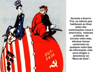 Durante a Guerra
Fría, os nativos que
habitavam as ilhas
antes das
colonizações russa e
americana, estavam
proibidos de
circular entre elas,
efectuar trocas
comerciais ou
qualquer outro tipo
de informação; esta
zona chegou a
denominar-se
“Muro de Gelo“.

 