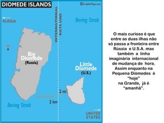 O mais curioso é que
entre as duas ilhas não
só passa a fronteira entre
Rússia e U.S.A. mas
também a línha
imaginária internacional
de mudança de hora.
Assim enquanto na
Pequena Diómedes é
“hoje”
na Grande, já é
“amanhã”.

 