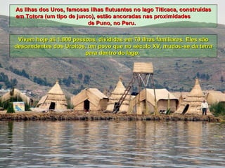 As Ilhas dos Uros, famosas ilhas flutuantes no lago Titicaca, construídas em Totora (um tipo de junco), estão ancoradas nas proximidades  de Puno, no Peru.  Vivem hoje ali 1.800 pessoas, divididas em 70 ilhas familiares. Eles são descendentes dos Uroitos, um povo que no século XV, mudou-se da terra para dentro do lago.  