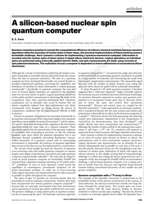 Nature © Macmillan Publishers Ltd 1998
8
NATURE |VOL 393 |14 MAY 1998 133
articles
A silicon-based nuclear spin
quantum computer
B. E. Kane
Semiconductor Nanofabrication Facility, School of Physics, University of New South Wales, Sydney 2052, Australia
. . . . . . . . . . . . . . . . . . . . . . . . . . . . . . . . . . . . . . . . . . . . . . . . . . . . . . . . . . . . . . . . . . . . . . . . . . . . . . . . . . . . . . . . . . . . . . . . . . . . . . . . . . . . . . . . . . . . . . . . . . . . . . .. . . . . . . . . . . . . . . . . . . . . . . . . . . . . . . . . . . . . . . . . . . . . . . . . . . . . . . . . . . . . . . . . . . . . . . . . . . . . . . . . . . . . . . . . . . . . . . . . . . . . . . . . . . . . . . . . . . . . . . . .
Quantum computers promise to exceed the computational efficiency of ordinary classical machines because quantum
algorithms allow the execution of certain tasks in fewer steps. But practical implementation of these machines poses a
formidable challenge. Here I present a scheme for implementing a quantum-mechanical computer. Information is
encoded onto the nuclear spins of donor atoms in doped silicon electronic devices. Logical operations on individual
spins are performed using externally applied electric fields, and spin measurements are made using currents of
spin-polarized electrons. The realization of such a computer is dependent on future refinements of conventional silicon
electronics.
Although the concept of information underlying all modern com-
puter technology is essentially classical, phsyicists know that nature
obeys the laws of quantum mechanics. The idea of a quantum
computer has been developed theoretically over several decades to
elucidate fundamental questions concerning the capabilities and
limitations of machines in which information is treated quantum
mechanically1,2
. Specifically, in quantum computers the ones and
zeros of classical digital computers are replaced by the quantum
state of a two-level system (a qubit). Logical operations carried out
on the qubits and their measurement to determine the result of the
computation must obey quantum-mechanical laws. Quantum
computation can in principle only occur in systems that are
almost completely isolated from their environment and which
consequently must dissipate no energy during the process of
computation, conditions that are extraordinarily difficult to fulfil
in practice.
Interest in quantum computation has increased dramatically in
the past four years because of two important insights: first, quantum
algorithms (most notably for prime factorization3,4
and for exhaus-
tive search5
) have been developed that outperform the best known
algorithms doing the same tasks on a classical computer. These
algorithms require that the internal state of the quantum computer
be controlled with extraordinary precision, so that the coherent
quantum state upon which the quantum algorithms rely is not
destroyed. Because completely preventing decoherence (uncon-
trolled interaction of a quantum system with its surrounding
environment) is impossible, the existence of quantum algorithms
does not prove that they can ever be implemented in a real machine.
The second critical insight has been the discovery of quantum
error-correcting codes that enable quantum computers to operate
despite some degree of decoherence and which may make quantum
computers experimentally realizable6,7
. The tasks that lie ahead to
create an actual quantum computer are formidable: Preskill8
has
estimated that a quantum computer operating on 106
qubits with a
10−6
probability of error in each operation would exceed the
capabilities of contemporary conventional computers on the
prime factorization problem. To make use of error-correcting
codes, logical operations and measurement must be able to proceed
in parallel on qubits throughout the computer.
The states of spin 1/2 particles are two-level systems that can
potentially be used for quantum computation. Nuclear spins have
been incorporated into several quantum computer proposals9–12
because they are extremely well isolated from their environment
and so operations on nuclear spin qubits could have low error rates.
The primary challenge in using nuclear spins in quantum compu-
ters lies in measuring the spins. The bulk spin resonance approach
to quantum computation11,12
circumvents the single-spin detection
problem essentially by performing quantum calculations in parallel
in a large number of molecules and determining the result from
macroscopic magnetization measurements. The measurable signal
decreases with the number of qubits, however, and scaling this
approach above about ten qubits will be technically demanding37
.
To attain the goal of a 106
qubit quantum computer, it has been
suggested that a ‘solid state’ approach13
might eventually replicate
the enormous success of modern electronics fabrication technology.
An attractive alternative approach to nuclear spin quantum com-
putation is to incorporate nuclear spins into an electronic device
and to detect the spins and control their interactions
electronically14
. Electron and nuclear spins are coupled by the
hyperfine interaction15
. Under appropriate circumstances, polariza-
tion is transferred between the two spin systems and nuclear spin
polarization is detectable by its effect on the electronic properties of
a sample16,17
. Electronic devices for both generating and detecting
nuclear spin polarization, implemented at low temperatures in
GaAs/AlxGa1−xAs heterostructures, have been developed18
, and
similar devices have been incorporated into nanostructures19,20
.
Although the number of spins probed in the nanostructure experi-
ments is still large (,1011
; ref. 19), sensitivity will improve in
optimized devices and in systems with larger hyperfine interactions.
Here I present a scheme for implementing a quantum computer
on an array of nuclear spins located on donors in silicon, the
semiconductor used in most conventional computer electronics.
Logical operations and measurements can in principle be per-
formed independently and in parallel on each spin in the array. I
describe specific electronic devices for the manipulation and mea-
surement of nuclear spins, fabrication of which will require sig-
nificant advances in the rapidly moving field of nanotechnology.
Although it is likely that scaling the devices proposed here into a
computer of the size envisaged by Preskill8
will be an extraordinary
challenge, a silicon-based quantum computer is in a unique posi-
tion to benefit from the resources and ingenuity being directed
towards making conventional electronics of ever smaller size and
greater complexity.
Quantum computation with a 31
P array in silicon
The strength of the hyperfine interaction is proportional to the
probability density of the electron wavefunction at the nucleus. In
semiconductors, the electron wavefunction extends over large dis-
tances through the crystal lattice. Two nuclear spins can conse-
quently interact with the same electron, leading to electron-
mediated or indirect nuclear spin coupling15
. Because the electron
is sensitive to externally applied electric fields, the hyperfine inter-
 