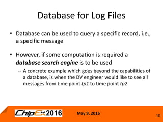 May 9, 2016
10
• Database can be used to query a specific record, i.e.,
a specific message
• However, if some computation is required a
database search engine is to be used
– A concrete example which goes beyond the capabilities of
a database, is when the DV engineer would like to see all
messages from time point tp1 to time point tp2
Database for Log Files
 