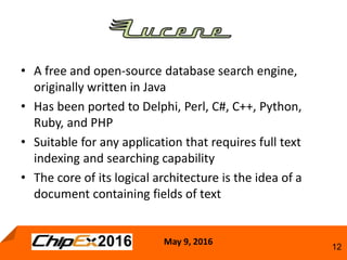 May 9, 2016
12
• A free and open-source database search engine,
originally written in Java
• Has been ported to Delphi, Perl, C#, C++, Python,
Ruby, and PHP
• Suitable for any application that requires full text
indexing and searching capability
• The core of its logical architecture is the idea of a
document containing fields of text
 