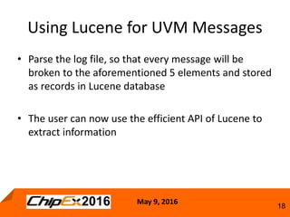 May 9, 2016
18
• Parse the log file, so that every message will be
broken to the aforementioned 5 elements and stored
as records in Lucene database
• The user can now use the efficient API of Lucene to
extract information
Using Lucene for UVM Messages
 