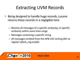 May 9, 2016
19
• Being designed to handle huge records, Lucene
returns these records in a negligible time
– Receive all messages of a specific verbosity, or specific
verbosity within some time range
– Messages containing a specific string
– All messages emitted from the APB UVC writing 0X1 to
register sflash_reg.enable
Extracting UVM Records
 