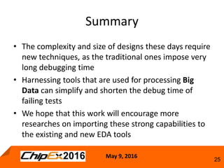 May 9, 2016
25
Summary
• The complexity and size of designs these days require
new techniques, as the traditional ones impose very
long debugging time
• Harnessing tools that are used for processing Big
Data can simplify and shorten the debug time of
failing tests
• We hope that this work will encourage more
researches on importing these strong capabilities to
the existing and new EDA tools
 