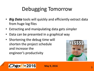 May 9, 2016
5
• Big Data tools will quickly and efficiently extract data
from huge log files
• Extracting and manipulating data gets simpler
• Data can be presented in a graphical way
• Shortening the debug time will
shorten the project schedule
and increase the
engineer’s productivity
Debugging Tomorrow
 