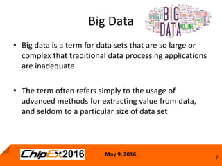 May 9, 2016
7
• Big data is a term for data sets that are so large or
complex that traditional data processing applications
are inadequate
• The term often refers simply to the usage of
advanced methods for extracting value from data,
and seldom to a particular size of data set
Big Data
 
