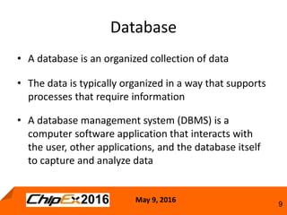May 9, 2016
9
• A database is an organized collection of data
• The data is typically organized in a way that supports
processes that require information
• A database management system (DBMS) is a
computer software application that interacts with
the user, other applications, and the database itself
to capture and analyze data
Database
 