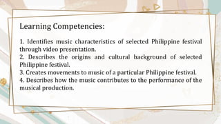 Learning Competencies:
1. Identifies music characteristics of selected Philippine festival
through video presentation.
2. Describes the origins and cultural background of selected
Philippine festival.
3. Creates movements to music of a particular Philippine festival.
4. Describes how the music contributes to the performance of the
musical production.
 