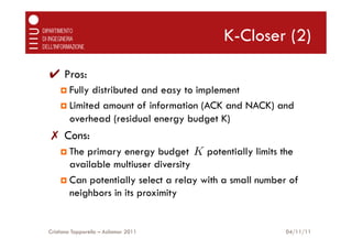 K-Closer (2)

✔  Pros:
    ¤  Fully distributed and easy to implement
    ¤  Limited amount of information (ACK and NACK) and
        overhead (residual energy budget K)
✗  Cons:
    ¤  The primary energy budget K potentially limits the
        available multiuser diversity
    ¤  Can potentially select a relay with a small number of
        neighbors in its proximity


Cristiano Tapparello – Asilomar 2011                      04/11/11
 