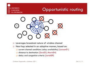 Opportunistic routing


      Po                                                   Pd




¨    Leverages broadcast nature of wireless channel
¨    Next hop selected in an adaptive manner, based on:
      q    current channel conditions (relay availability) [Larsson01]
      q    distance to destination [Zorzi03, Morris04]
      q    delay and congestion criteria [Javidi09]

Cristiano Tapparello – Asilomar 2011                                      04/11/11
 