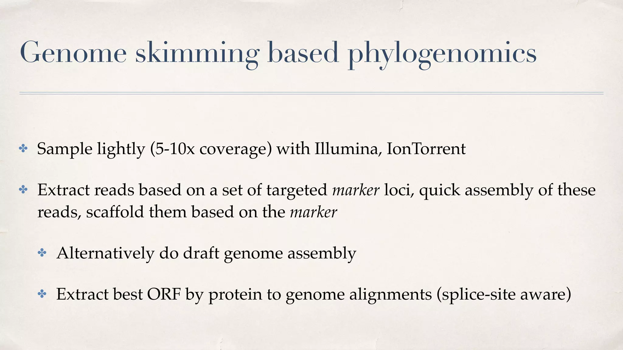 Genome skimming based phylogenomics
✤ Sample lightly (5-10x coverage) with Illumina, IonTorrent
✤ Extract reads based on a set of targeted marker loci, quick assembly of these
reads, scaffold them based on the marker
✤ Alternatively do draft genome assembly
✤ Extract best ORF by protein to genome alignments (splice-site aware)
 