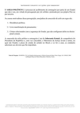 ENTENDEU DIREITO OU QUER QUE DESENHE?
A reprodução deste material é condicionada a autorização, sendo terminantemente proibido o seu uso para fins comerciais. A violação do direito autoral é crime, punido com prisão e
multa, sem prejuízo da busca e apreensão do material e indenizações patrimoniais e morais cabíveis. Inscrição no INPI: 905146603 para Classe 41 e 905146573 para Classe 16 (livros
didáticos e congêneres) - Biblioteca Nacional: n° 2012/RJ/19521 Website protegido por leis de direitos autorais. Registrado perante a Biblioteca Nacional,n.º 641.675, livro 1.233 f. 417.
Assessoria Jurídica: Tiago Koutchin - OAB/MS 14.707 - contato: tiagok.rosavitoriano@hotmail.com
O ASILO POLÍTICO é o processo de acolhimento do estrangeiro por parte de um Estado
que não o seu, em virtude de perseguição por ele sofrida e praticada por seu próprio País ou
por terceiro.
As causas motivadoras dessa perseguição, ensejadora da concessão de asilo em regra são:
1. Dissidência política;
2. Livre manifestação de pensamento;
3. Crimes relacionados com a segurança do Estado, que não configurem delito no direito
penal comum.
A concessão do asilo político a estrangeiro é ato de Soberania Estatal, de competência do
Presidente da República e, uma vez concedido, o Ministério da Justiça levará a termo, no
qual são fixados o prazo de estada do asilado no Brasil, e se for o caso, as condições
adicionais aos deveres que lhe imponham.
Fonte de Pesquisa: ALMEIDA, P. R. de. Relações Internacionais e Política Externa do Brasil. Porto Alegre: Ed. UFRGS, 2004.
JusMarginal Dayvson Moura Marcadores: Doutrina, Teoria
 
