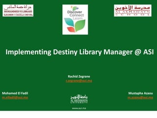 AL AKHAWAYN UNIVERSITY IN IFRANE
Implementing Destiny Library Manager @ ASI
Rachid Zegrane
r.zegrane@aui.ma
Mohamed El Fadil Mustapha Azaou
m.elfadil@aui.ma m.azaou@aui.ma
 