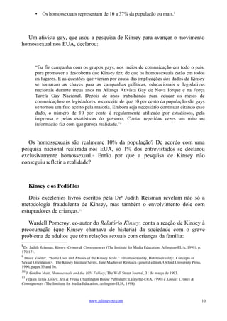 •    Os homossexuais representam de 10 a 37% da população ou mais.8



  Um ativista gay, que usou a pesquisa de Kinsey para avançar o movimento
homossexual nos EUA, declarou:



          “Eu fiz campanha com os grupos gays, nos meios de comunicação em todo o país,
          para promover a descoberta que Kinsey fez, de que os homossexuais estão em todos
          os lugares. E as questões que vieram por causa das implicações dos dados de Kinsey
          se tornaram as chaves para as campanhas políticas, educacionais e legislativas
          nacionais durante meus anos na Aliança Ativista Gay de Nova Iorque e na Força
          Tarefa Gay Nacional. Depois de anos trabalhando para educar os meios de
          comunicação e os legisladores, o conceito de que 10 por cento da população são gays
          se tornou um fato aceito pela maioria. Embora seja necessário continuar citando esse
          dado, o número de 10 por cento é regularmente utilizado por estudiosos, pela
          imprensa e pelas estatísticas do governo. Contar repetidas vezes um mito ou
          informação faz com que pareça realidade.”9


   Os homossexuais são realmente 10% da população? De acordo com uma
pesquisa nacional realizada nos EUA, só 1% dos entrevistados se declarou
exclusivamente homossexual. Então por que a pesquisa de Kinsey não
                                             10


conseguiu refletir a realidade?



      Kinsey e os Pedófilos

   Dois excelentes livros escritos pela Drª Judith Reisman revelam não só a
metodologia fraudulenta de Kinsey, mas também o envolvimento dele com
estupradores de crianças.11

   Wardell Pomeroy, co-autor do Relatório Kinsey, conta a reação de Kinsey à
preocupação (que Kinsey chamava de histeria) da sociedade com o grave
problema de adultos que têm relações sexuais com crianças da família:
8
 Dr. Judith Reisman, Kinsey: Crimes & Consequences (The Institute for Media Education: Arlington-EUA, 1998), p.
170,171.
9
 Bruce Voeller. “Some Uses and Abuses of the Kinsey Scale.” <Homosexuality, Heterosexuality: Concepts of
Sexual Orientation>. The Kinsey Institute Series, June Machover Reinisch (general editor), Oxford University Press,
1990, pages 35 and 36.
10
     J. Gordon Muir, Homosexuals and the 10% Fallacy, The Wall Street Journal, 31 de março de 1993.
11
 Veja os livros Kinsey, Sex & Fraud (Huntington House Publishers: Lafayette-EUA, 1990) e Kinsey: Crimes &
Consequences (The Institute for Media Education: Arlington-EUA, 1998).



                                           www.juliosevero.com                                                        10
 
