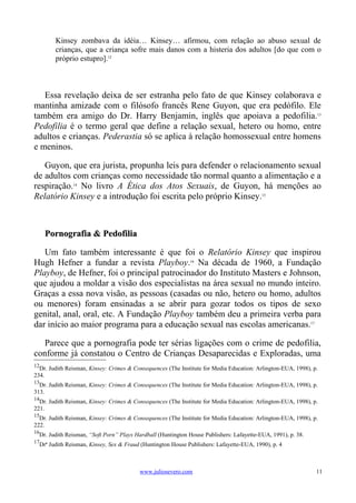 Kinsey zombava da idéia… Kinsey… afirmou, com relação ao abuso sexual de
        crianças, que a criança sofre mais danos com a histeria dos adultos [do que com o
        próprio estupro].12



   Essa revelação deixa de ser estranha pelo fato de que Kinsey colaborava e
mantinha amizade com o filósofo francês Rene Guyon, que era pedófilo. Ele
também era amigo do Dr. Harry Benjamin, inglês que apoiava a pedofilia.13
Pedofilia é o termo geral que define a relação sexual, hetero ou homo, entre
adultos e crianças. Pederastia só se aplica à relação homossexual entre homens
e meninos.

   Guyon, que era jurista, propunha leis para defender o relacionamento sexual
de adultos com crianças como necessidade tão normal quanto a alimentação e a
respiração.14 No livro A Ética dos Atos Sexuais, de Guyon, há menções ao
Relatório Kinsey e a introdução foi escrita pelo próprio Kinsey.15



     Pornografia & Pedofilia

   Um fato também interessante é que foi o Relatório Kinsey que inspirou
Hugh Hefner a fundar a revista Playboy.16 Na década de 1960, a Fundação
Playboy, de Hefner, foi o principal patrocinador do Instituto Masters e Johnson,
que ajudou a moldar a visão dos especialistas na área sexual no mundo inteiro.
Graças a essa nova visão, as pessoas (casadas ou não, hetero ou homo, adultos
ou menores) foram ensinadas a se abrir para gozar todos os tipos de sexo
genital, anal, oral, etc. A Fundação Playboy também deu a primeira verba para
dar início ao maior programa para a educação sexual nas escolas americanas.17

   Parece que a pornografia pode ter sérias ligações com o crime de pedofilia,
conforme já constatou o Centro de Crianças Desaparecidas e Exploradas, uma
12
  Dr. Judith Reisman, Kinsey: Crimes & Consequences (The Institute for Media Education: Arlington-EUA, 1998), p.
234.
13
  Dr. Judith Reisman, Kinsey: Crimes & Consequences (The Institute for Media Education: Arlington-EUA, 1998), p.
313.
14
  Dr. Judith Reisman, Kinsey: Crimes & Consequences (The Institute for Media Education: Arlington-EUA, 1998), p.
221.
15
  Dr. Judith Reisman, Kinsey: Crimes & Consequences (The Institute for Media Education: Arlington-EUA, 1998), p.
222.
16
  Dr. Judith Reisman, “Soft Porn” Plays Hardball (Huntington House Publishers: Lafayette-EUA, 1991), p. 38.
17
  Drª Judith Reisman, Kinsey, Sex & Fraud (Huntington House Publishers: Lafayette-EUA, 1990), p. 4



                                         www.juliosevero.com                                                   11
 