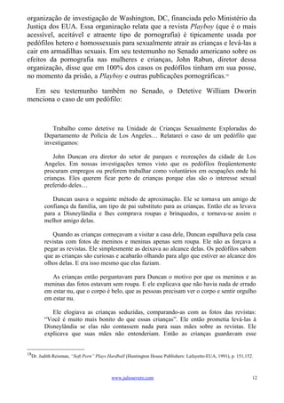 organização de investigação de Washington, DC, financiada pelo Ministério da
Justiça dos EUA. Essa organização relata que a revista Playboy (que é o mais
acessível, aceitável e atraente tipo de pornografia) é tipicamente usada por
pedófilos hetero e homossexuais para sexualmente atrair as crianças e levá-las a
cair em armadilhas sexuais. Em seu testemunho no Senado americano sobre os
efeitos da pornografia nas mulheres e crianças, John Rabun, diretor dessa
organização, disse que em 100% dos casos os pedófilos tinham em sua posse,
no momento da prisão, a Playboy e outras publicações pornográficas.18

  Em seu testemunho também no Senado, o Detetive William Dworin
menciona o caso de um pedófilo:



           Trabalho como detetive na Unidade de Crianças Sexualmente Exploradas do
        Departamento de Polícia de Los Angeles… Relatarei o caso de um pedófilo que
        investigamos:

            John Duncan era diretor do setor de parques e recreações da cidade de Los
        Angeles. Em nossas investigações temos visto que os pedófilos freqüentemente
        procuram empregos ou preferem trabalhar como voluntários em ocupações onde há
        crianças. Eles querem ficar perto de crianças porque elas são o interesse sexual
        preferido deles…

           Duncan usava o seguinte método de aproximação. Ele se tornava um amigo de
        confiança da família, um tipo de pai substituto para as crianças. Então ele as levava
        para a Disneylândia e lhes comprava roupas e brinquedos, e tornava-se assim o
        melhor amigo delas.

           Quando as crianças começavam a visitar a casa dele, Duncan espalhava pela casa
        revistas com fotos de meninos e meninas apenas sem roupa. Ele não as forçava a
        pegar as revistas. Ele simplesmente as deixava ao alcance delas. Os pedófilos sabem
        que as crianças são curiosas e acabarão olhando para algo que estiver ao alcance dos
        olhos delas. E era isso mesmo que elas faziam.

           As crianças então perguntavam para Duncan o motivo por que os meninos e as
        meninas das fotos estavam sem roupa. E ele explicava que não havia nada de errado
        em estar nu, que o corpo é belo, que as pessoas precisam ver o corpo e sentir orgulho
        em estar nu.

           Ele elogiava as crianças seduzidas, comparando-as com as fotos das revistas:
        “Você é muito mais bonito do que essas crianças”. Ele então prometia levá-las à
        Disneylândia se elas não contassem nada para suas mães sobre as revistas. Ele
        explicava que suas mães não entenderiam. Então as crianças guardavam esse


18
  Dr. Judith Reisman, “Soft Porn” Plays Hardball (Huntington House Publishers: Lafayette-EUA, 1991), p. 151,152.



                                         www.juliosevero.com                                                   12
 