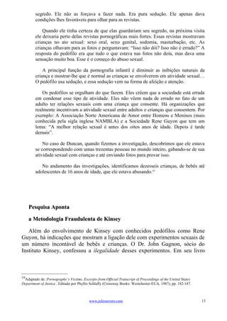 segredo. Ele não as forçava a fazer nada. Era pura sedução. Ele apenas dava
        condições lhes favoráveis para olhar para as revistas.

            Quando ele tinha certeza de que elas guardariam seu segredo, na próxima visita
        ele deixaria perto delas revistas pornográficas mais fortes. Essas revistas mostravam
        crianças no ato sexual: sexo oral, sexo genital, sodomia, masturbação, etc. As
        crianças olhavam para as fotos e perguntavam: “Isso não dói? Isso não é errado?” A
        resposta do pedófilo era que tudo o que estava nas fotos não doía, mas dava uma
        sensação muito boa. Esse é o começo do abuso sexual.

            A principal função da pornografia infantil é diminuir as inibições naturais da
        criança e mostrar-lhe que é normal as crianças se envolverem em atividade sexual…
        O pedófilo usa sedução, e essa sedução vem na forma de afeição e atenção.

            Os pedófilos se orgulham do que fazem. Eles crêem que a sociedade está errada
        em condenar esse tipo de atividade. Eles não vêem nada de errado no fato de um
        adulto ter relações sexuais com uma criança que consente. Há organizações que
        realmente incentivam a atividade sexual entre adultos e crianças que consentem. Por
        exemplo: A Associação Norte Americana de Amor entre Homens e Meninos (mais
        conhecida pela sigla inglesa NAMBLA) e a Sociedade Rene Guyon que tem um
        lema: “A melhor relação sexual é antes dos oitos anos de idade. Depois é tarde
        demais”.

            No caso de Duncan, quando fizemos a investigação, descobrimos que ele estava
        se correspondendo com umas trezentas pessoas no mundo inteiro, gabando-se de sua
        atividade sexual com crianças e até enviando fotos para provar isso.

           No andamento das investigações, identificamos dezesseis crianças, de bebês até
        adolescentes de 16 anos de idade, que ele estava abusando.19




     Pesquisa Aponta

     a Metodologia Fraudulenta de Kinsey

   Além do envolvimento de Kinsey com conhecidos pedófilos como Rene
Guyon, há indicações que mostram a ligação dele com experimentos sexuais de
um número incontável de bebês e crianças. O Dr. John Gagnon, sócio do
Instituto Kinsey, confessou a ilegalidade desses experimentos. Em seu livro



19
 Adaptado de: Pornography’s Victims, Excerpts from Official Transcript of Proceedings of the United States
Department of Justice . Editado por Phyllis Schlafly (Crossway Books: Westchester-EUA, 1987), pp. 182-187.



                                          www.juliosevero.com                                                13
 