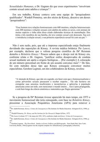 Sexualidades Humanas, o Dr. Gagnon diz que esses experimentos “envolviam
contato sexual entre adultos e crianças”.20

   Em seu trabalho, Kinsey contava com uma equipe de “pesquisadores
qualificados”. Wardell Pomeroy, um dos sócios de Kinsey, descreve um desses
“pesquisadores”:

          “Esse homem teve relações homossexuais com 600 meninos, relações heterossexuais
          com 200 meninas e relações sexuais com adultos de ambos os sexos, com animais de
          muitas espécies e tinha além disso criado elaboradas técnicas de masturbação. Dos
          trinta e três membros de sua família, ele teve contato sexual com dezessete. Sua avó
          o introduziu à relação sexual, e sua primeira experiência sexual foi com seu pai.”               21




   Não é sem razão, pois, que até a imprensa especializada esteja finalmente
duvidando das suposições de Kinsey. A revista médica britânica The Lancet,
por exemplo, declarou que a valiosa pesquisa científica da Drª Reisman
demoliu o Relatório Kinsey.22 Poucos sabem que o desejo real de Kinsey era,
conforme relata o Dr. Gagnon, “justificar estilos desaprovados de conduta
sexual mediante um apelo a origens biológicas… [Por exemplo:] A colocação
de um número percentual em frente de um assunto convence mais”. 23 De fato,
foi com métodos desse tipo que Kinsey conseguiu convencer muitos
especialistas. Gershon Legman, um dos colaboradores de Kinsey, revelou:



          “A intenção de Kinsey, que não era segredo, era fazer com que o homossexualismo e
          certas perversões sexuais passassem a receber respeito… Ele não hesitava em
          extrapolar suas amostras insuficientes e inconclusivas e aplicá-las à população
          americana como um todo, sem mencionar o mundo inteiro… Isso é pura propaganda,
          e está bem longe da ciência estatística e matemática que fingia apresentar.”              24




   Se a pesquisa da Drª Reisman tivesse aparecido há mais tempo, em 1973 o
movimento homossexual não teria conseguido, com base no Relatório Kinsey,
pressionar a Associação Psiquiátrica Americana (APA) para remover o
20
  Dr. Judith Reisman, Kinsey: Crimes & Consequences (The Institute for Media Education: Arlington-EUA, 1998), p.
66.
21
     Wardell Pomeroy, Dr. Kinsey and the Institute for Sex Research, Harper & Row, 1972.
22
  The Lancet (volume 337: 2 de março de 1991; 547), conforme citado em Kinsey: Crimes & Consequences .
23
  Dr. Judith Reisman, Kinsey: Crimes & Consequences (The Institute for Media Education: Arlington-EUA, 1998), p.
167.
24
  Gershon Legman. The Horn Book: Studies in Erotic Folklore and Bibliography. New Hyde Park, New York:
University Books, 1964 [Legman was the original compiler for Alfred Kinsey's pornography collection].



                                            www.juliosevero.com                                                 14
 