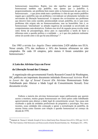 homossexuais masculinos. Repito, isso não significa que qualquer homem
        homossexual também seja pedófilo, mas apenas que a pedofilia é,
        proporcionalmente, um problema bem maior entre os homossexuais do que entre os
        heterossexuais… o que piora ainda mais o problema é o fato de que muitos pedófilos
        negam que a pedofilia seja um problema e reivindicam ser plenamente incluídos no
        movimento de liberação homossexual. A resposta dos revisionistas aos problemas
        que descrevi [tais como suicídio, promiscuidade sexual, pedofilia, etc.] é que esses
        problemas têm origem não no homossexualismo, mas na homofobia. Isto é, os
        homossexuais ‘internalizam’ as atitudes negativas da sociedade se envolvendo em
        comportamentos auto-destrutivos. Embora esse nível de negação possa revelar ainda
        outra forma de psicopatologia, deixo para os especialistas a tarefa de fazer a
        diferença entre a questão política e a realidade — se é que eles puderem realmente
        entrar em acordo entre si de que há uma diferença”.29



   Em 1985 a revista Los Angeles Times entrevistou 2.628 adultos nos EUA.
Nesse estudo, 27% das mulheres e 16% dos homens afirmaram ter sido
estuprados. De cada 10 estupros, pelo menos 4 foram cometidos por
homossexuais.30



     A Luta dos Ativistas Gays em Favor

     da Liberação Sexual das Crianças

   A organização não-governamental Family Research Council de Washington,
DC, publicou um importante documento intitulado Homosexual Activists Work
to Lower the Age of Sexual Consent (Os Ativistas Homossexuais Estão
Trabalhando para Abaixar a Idade Legal de Consentimento Sexual). Esse
documento revela:



           Embora a maioria dos ativistas homossexuais negue publicamente que querem
        acesso a meninos, muitos grupos homossexuais em vários países estão trabalhando
        agressivamente para abaixar a idade legal de consentimento sexual. Sua causa está
        recebendo a ajuda de entidades profissionais de psiquiatria e psicologia. Nos anos
        recentes, essas entidades têm começado a apoiar a normalização da pedofilia, da
        mesma forma como fizeram com relação à questão homossexual no começo da
        década de 1970.


29
  Adaptado de: Thomas E. Schmidt, Straight & Narrow (InterVarsity Press: Downers Grove-EUA, 1995), pp. 114,115.
30
  Dr. Paul Cameron, Child Molestation and Homosexuality (Family Research Institute, Inc.: Washington, D.C., 1993).



                                          www.juliosevero.com                                                   16
 